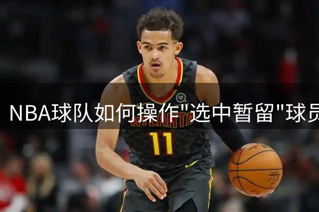 NBA球队如何操作"选中暂留"球员签约机制